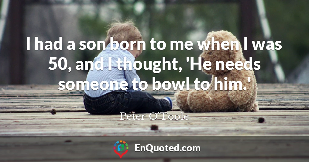 I had a son born to me when I was 50, and I thought, 'He needs someone to bowl to him.'