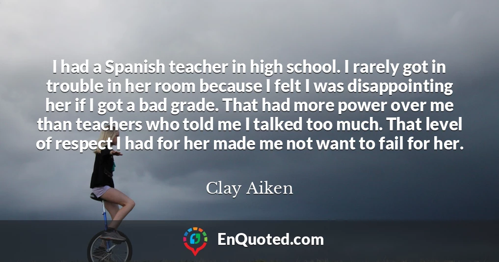 I had a Spanish teacher in high school. I rarely got in trouble in her room because I felt I was disappointing her if I got a bad grade. That had more power over me than teachers who told me I talked too much. That level of respect I had for her made me not want to fail for her.