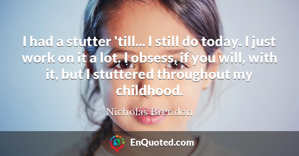 I had a stutter 'till... I still do today. I just work on it a lot. I obsess, if you will, with it, but I stuttered throughout my childhood.