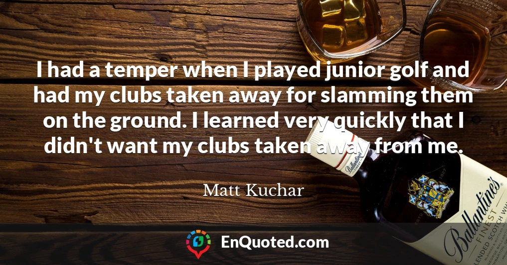 I had a temper when I played junior golf and had my clubs taken away for slamming them on the ground. I learned very quickly that I didn't want my clubs taken away from me.