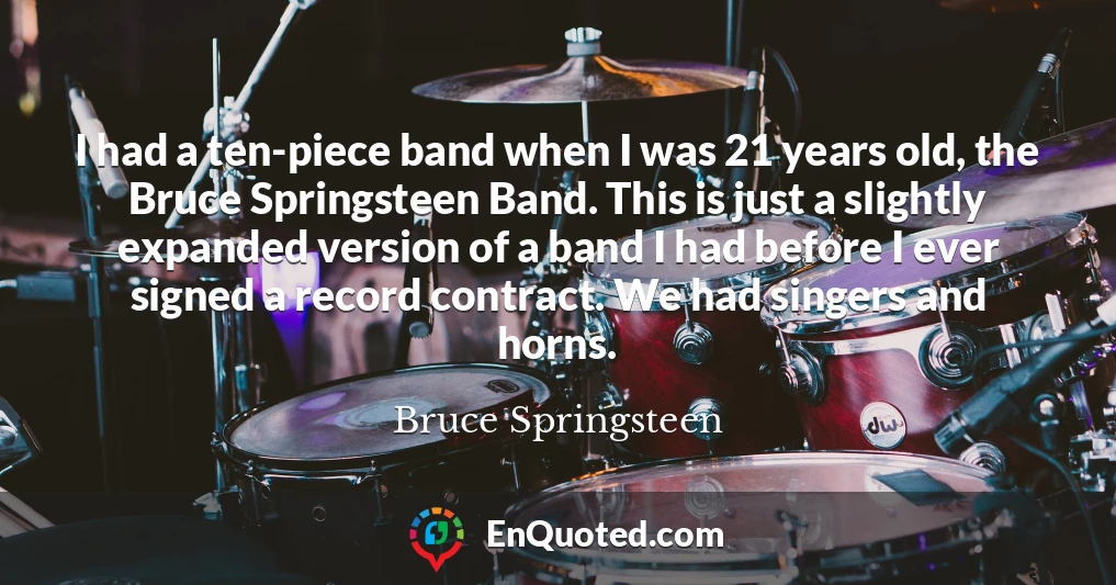 I had a ten-piece band when I was 21 years old, the Bruce Springsteen Band. This is just a slightly expanded version of a band I had before I ever signed a record contract. We had singers and horns.