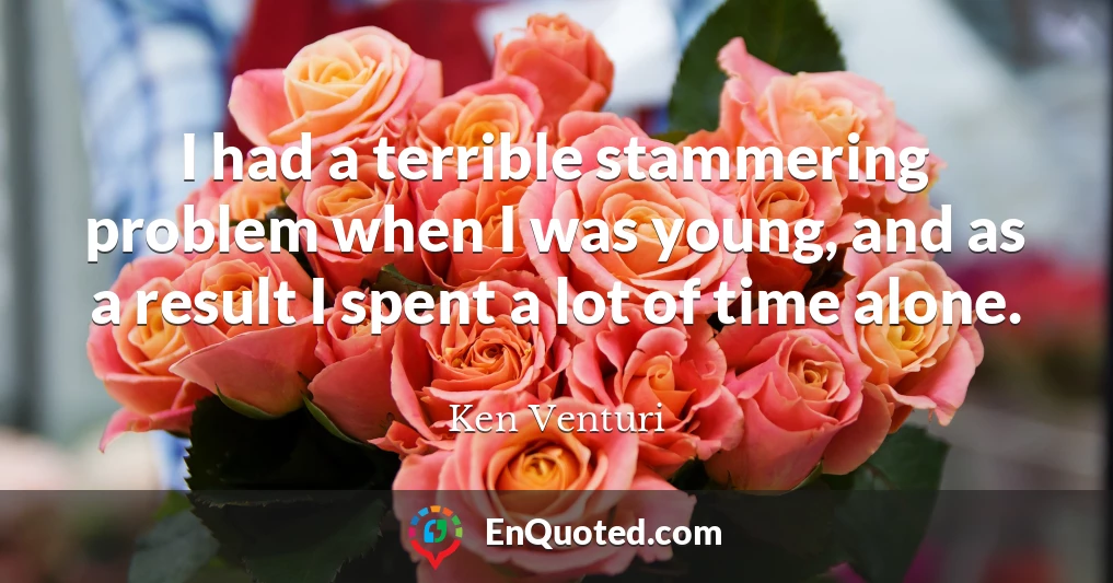 I had a terrible stammering problem when I was young, and as a result I spent a lot of time alone.