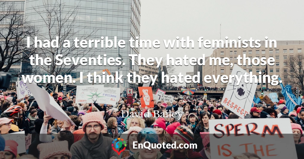 I had a terrible time with feminists in the Seventies. They hated me, those women. I think they hated everything.