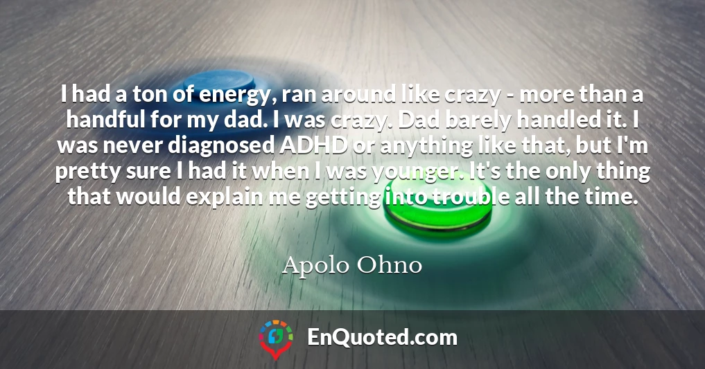 I had a ton of energy, ran around like crazy - more than a handful for my dad. I was crazy. Dad barely handled it. I was never diagnosed ADHD or anything like that, but I'm pretty sure I had it when I was younger. It's the only thing that would explain me getting into trouble all the time.