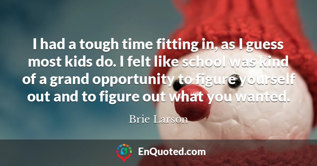 I had a tough time fitting in, as I guess most kids do. I felt like school was kind of a grand opportunity to figure yourself out and to figure out what you wanted.