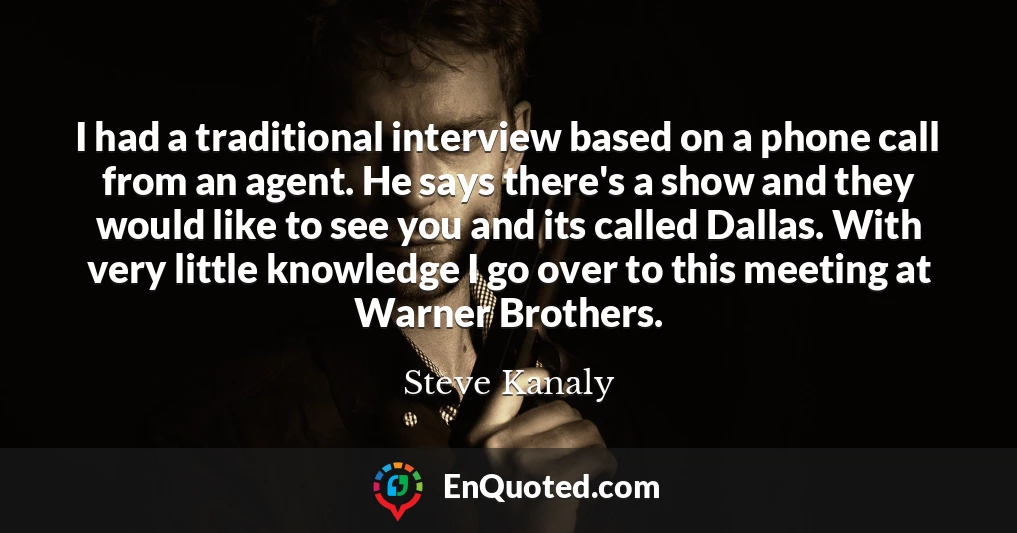 I had a traditional interview based on a phone call from an agent. He says there's a show and they would like to see you and its called Dallas. With very little knowledge I go over to this meeting at Warner Brothers.