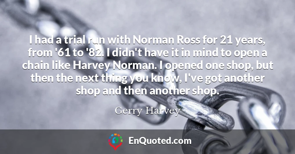 I had a trial run with Norman Ross for 21 years, from '61 to '82. I didn't have it in mind to open a chain like Harvey Norman. I opened one shop, but then the next thing you know, I've got another shop and then another shop.