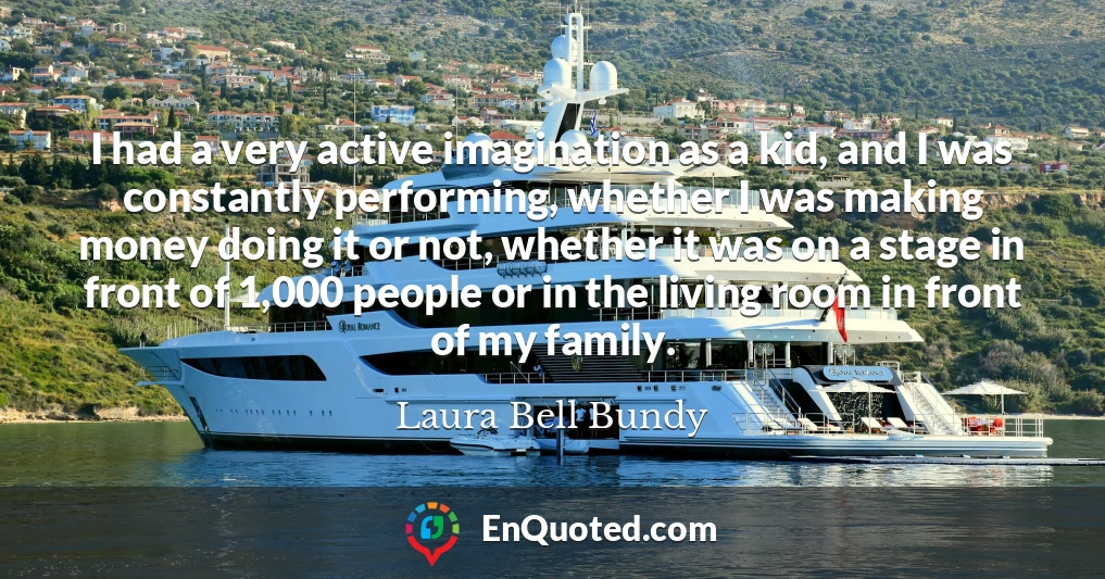 I had a very active imagination as a kid, and I was constantly performing, whether I was making money doing it or not, whether it was on a stage in front of 1,000 people or in the living room in front of my family.
