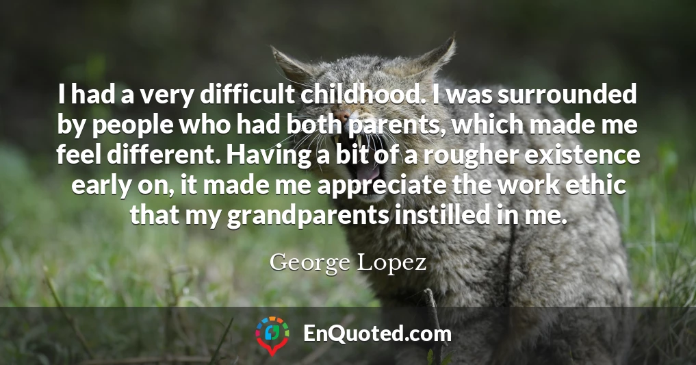 I had a very difficult childhood. I was surrounded by people who had both parents, which made me feel different. Having a bit of a rougher existence early on, it made me appreciate the work ethic that my grandparents instilled in me.