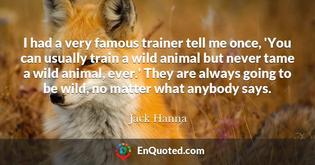 I had a very famous trainer tell me once, 'You can usually train a wild animal but never tame a wild animal, ever.' They are always going to be wild, no matter what anybody says.