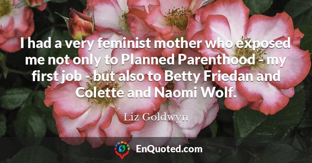 I had a very feminist mother who exposed me not only to Planned Parenthood - my first job - but also to Betty Friedan and Colette and Naomi Wolf.