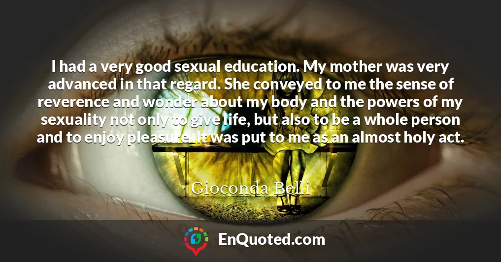 I had a very good sexual education. My mother was very advanced in that regard. She conveyed to me the sense of reverence and wonder about my body and the powers of my sexuality not only to give life, but also to be a whole person and to enjoy pleasure. It was put to me as an almost holy act.