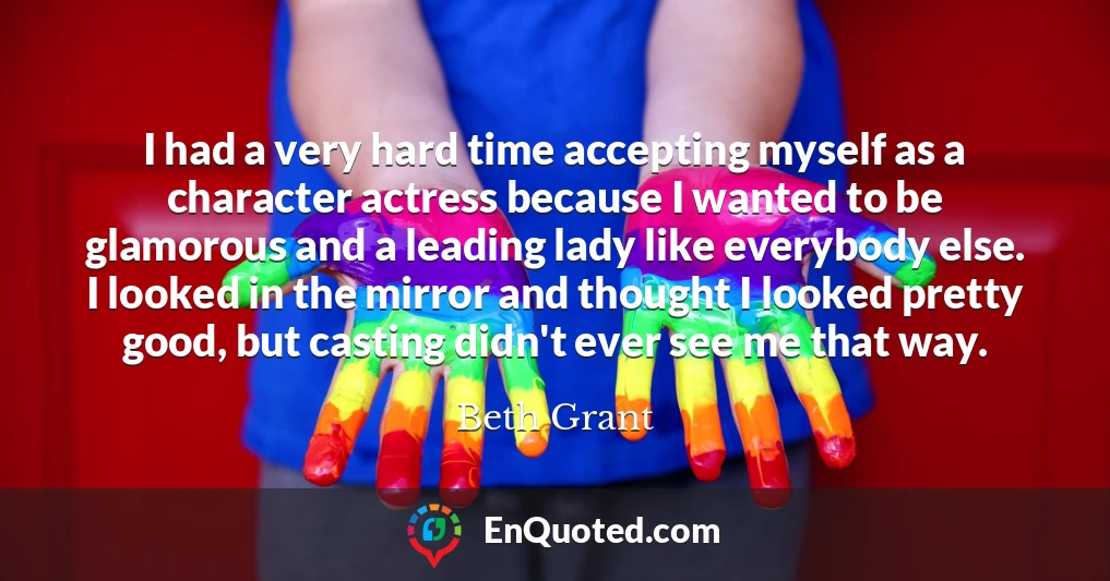 I had a very hard time accepting myself as a character actress because I wanted to be glamorous and a leading lady like everybody else. I looked in the mirror and thought I looked pretty good, but casting didn't ever see me that way.