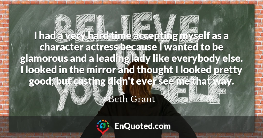 I had a very hard time accepting myself as a character actress because I wanted to be glamorous and a leading lady like everybody else. I looked in the mirror and thought I looked pretty good, but casting didn't ever see me that way.