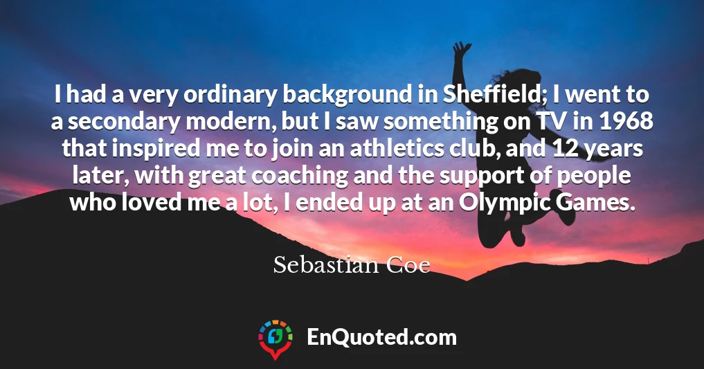 I had a very ordinary background in Sheffield; I went to a secondary modern, but I saw something on TV in 1968 that inspired me to join an athletics club, and 12 years later, with great coaching and the support of people who loved me a lot, I ended up at an Olympic Games.