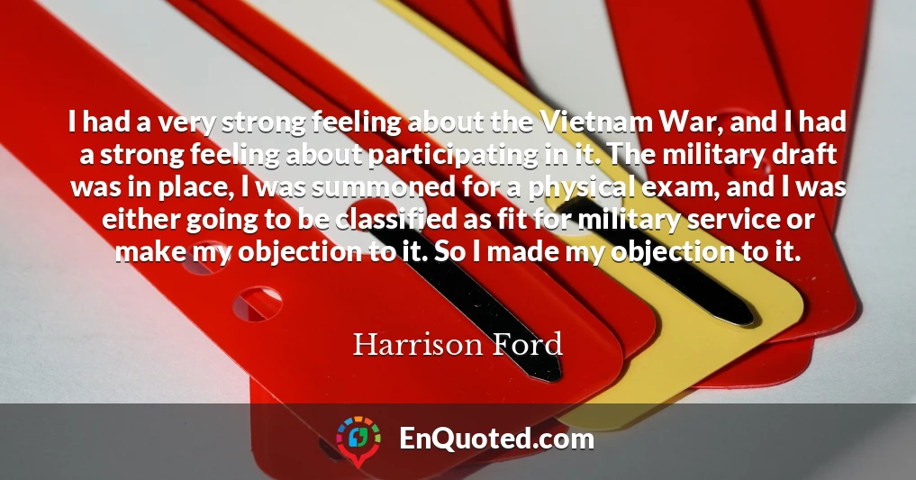 I had a very strong feeling about the Vietnam War, and I had a strong feeling about participating in it. The military draft was in place, I was summoned for a physical exam, and I was either going to be classified as fit for military service or make my objection to it. So I made my objection to it.