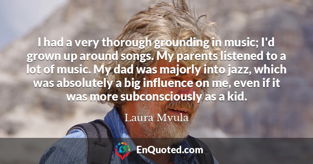 I had a very thorough grounding in music; I'd grown up around songs. My parents listened to a lot of music. My dad was majorly into jazz, which was absolutely a big influence on me, even if it was more subconsciously as a kid.