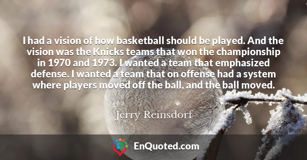 I had a vision of how basketball should be played. And the vision was the Knicks teams that won the championship in 1970 and 1973. I wanted a team that emphasized defense. I wanted a team that on offense had a system where players moved off the ball, and the ball moved.