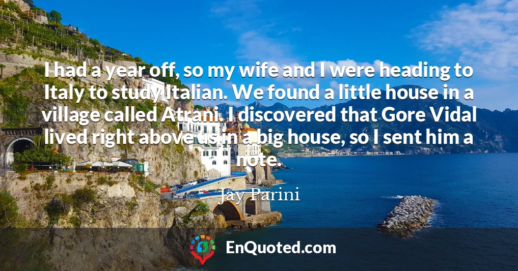 I had a year off, so my wife and I were heading to Italy to study Italian. We found a little house in a village called Atrani. I discovered that Gore Vidal lived right above us in a big house, so I sent him a note.