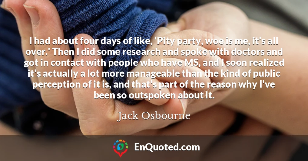 I had about four days of like, 'Pity party, woe is me, it's all over.' Then I did some research and spoke with doctors and got in contact with people who have MS, and I soon realized it's actually a lot more manageable than the kind of public perception of it is, and that's part of the reason why I've been so outspoken about it.