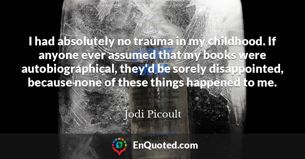 I had absolutely no trauma in my childhood. If anyone ever assumed that my books were autobiographical, they'd be sorely disappointed, because none of these things happened to me.