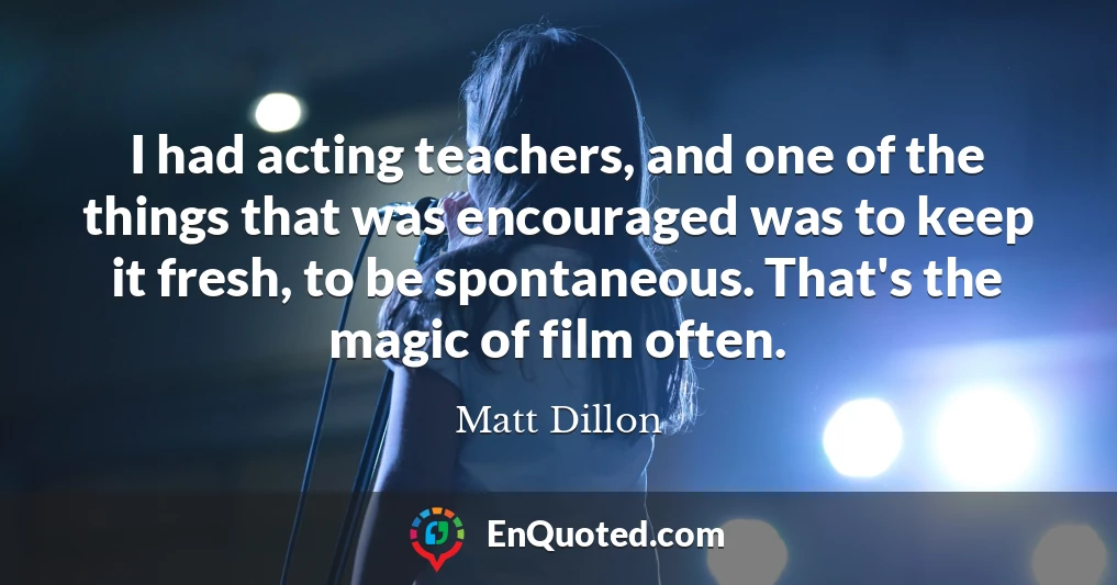 I had acting teachers, and one of the things that was encouraged was to keep it fresh, to be spontaneous. That's the magic of film often.