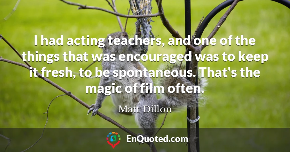 I had acting teachers, and one of the things that was encouraged was to keep it fresh, to be spontaneous. That's the magic of film often.