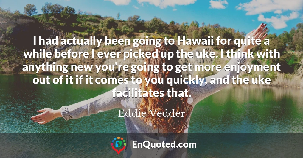 I had actually been going to Hawaii for quite a while before I ever picked up the uke. I think with anything new you're going to get more enjoyment out of it if it comes to you quickly, and the uke facilitates that.