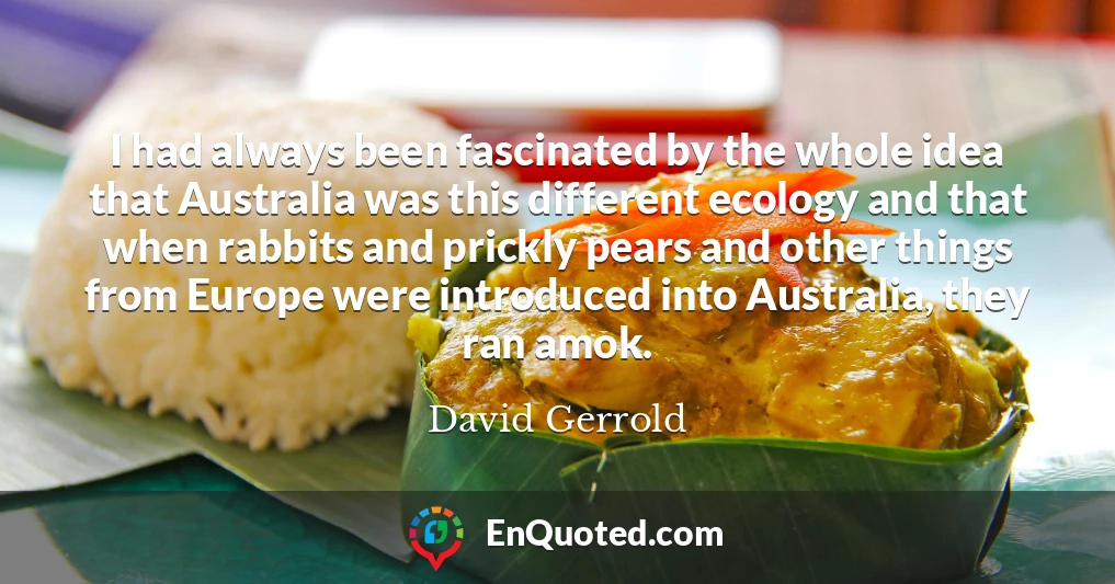 I had always been fascinated by the whole idea that Australia was this different ecology and that when rabbits and prickly pears and other things from Europe were introduced into Australia, they ran amok.
