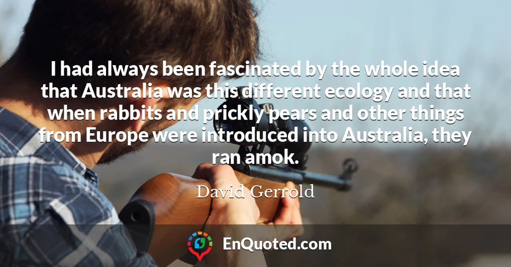 I had always been fascinated by the whole idea that Australia was this different ecology and that when rabbits and prickly pears and other things from Europe were introduced into Australia, they ran amok.