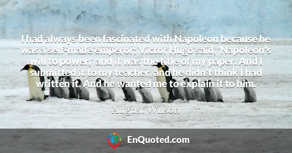 I had always been fascinated with Napoleon because he was a self-made emperor; Victor Hugo said, 'Napoleon's will to power,' and it was the title of my paper. And I submitted it to my teacher, and he didn't think I had written it. And he wanted me to explain it to him.