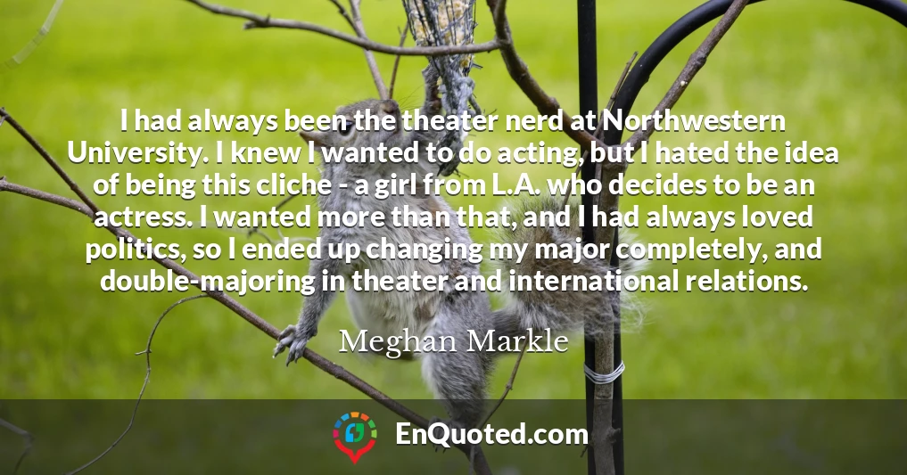 I had always been the theater nerd at Northwestern University. I knew I wanted to do acting, but I hated the idea of being this cliche - a girl from L.A. who decides to be an actress. I wanted more than that, and I had always loved politics, so I ended up changing my major completely, and double-majoring in theater and international relations.