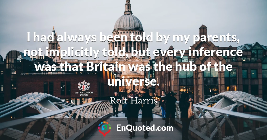 I had always been told by my parents, not implicitly told, but every inference was that Britain was the hub of the universe.