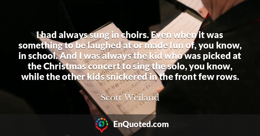 I had always sung in choirs. Even when it was something to be laughed at or made fun of, you know, in school. And I was always the kid who was picked at the Christmas concert to sing the solo, you know, while the other kids snickered in the front few rows.