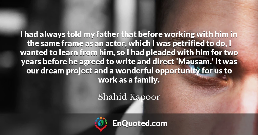 I had always told my father that before working with him in the same frame as an actor, which I was petrified to do, I wanted to learn from him, so I had pleaded with him for two years before he agreed to write and direct 'Mausam.' It was our dream project and a wonderful opportunity for us to work as a family.