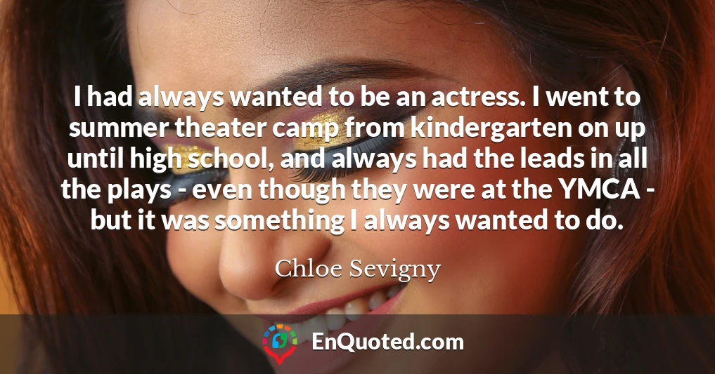I had always wanted to be an actress. I went to summer theater camp from kindergarten on up until high school, and always had the leads in all the plays - even though they were at the YMCA - but it was something I always wanted to do.