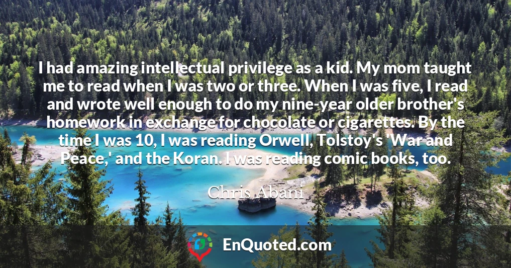 I had amazing intellectual privilege as a kid. My mom taught me to read when I was two or three. When I was five, I read and wrote well enough to do my nine-year older brother's homework in exchange for chocolate or cigarettes. By the time I was 10, I was reading Orwell, Tolstoy's 'War and Peace,' and the Koran. I was reading comic books, too.
