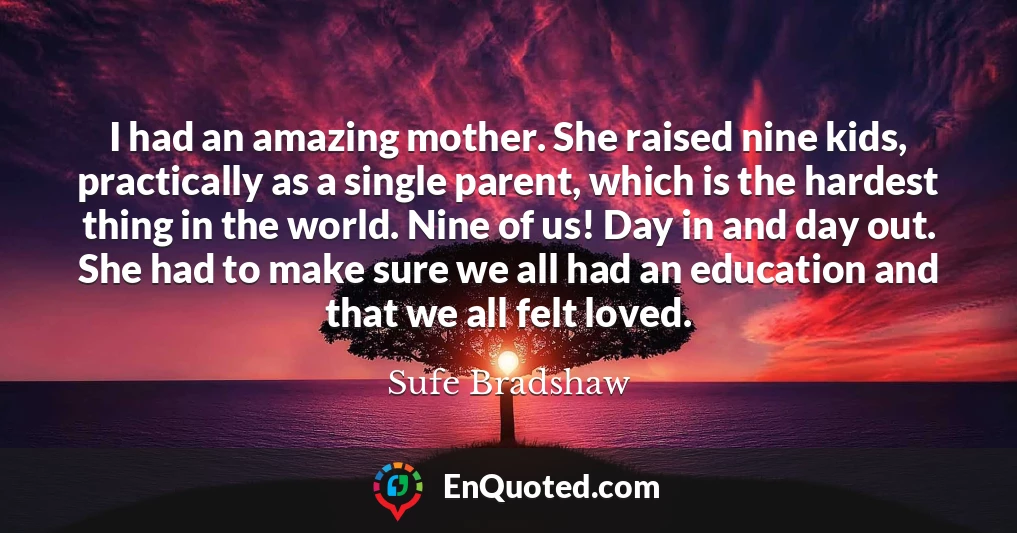 I had an amazing mother. She raised nine kids, practically as a single parent, which is the hardest thing in the world. Nine of us! Day in and day out. She had to make sure we all had an education and that we all felt loved.