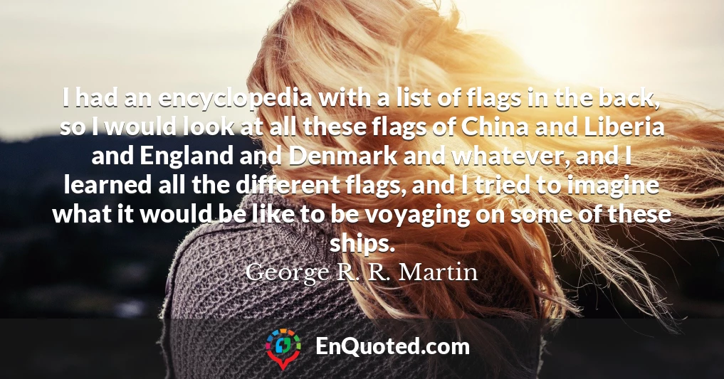 I had an encyclopedia with a list of flags in the back, so I would look at all these flags of China and Liberia and England and Denmark and whatever, and I learned all the different flags, and I tried to imagine what it would be like to be voyaging on some of these ships.