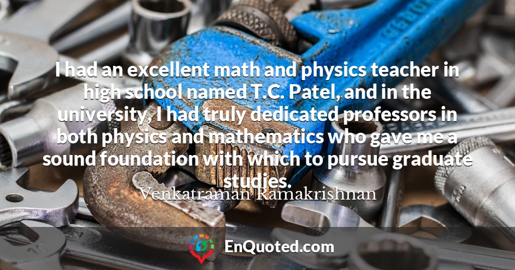 I had an excellent math and physics teacher in high school named T.C. Patel, and in the university, I had truly dedicated professors in both physics and mathematics who gave me a sound foundation with which to pursue graduate studies.