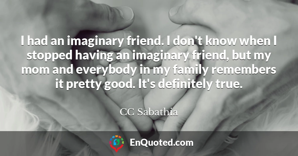 I had an imaginary friend. I don't know when I stopped having an imaginary friend, but my mom and everybody in my family remembers it pretty good. It's definitely true.