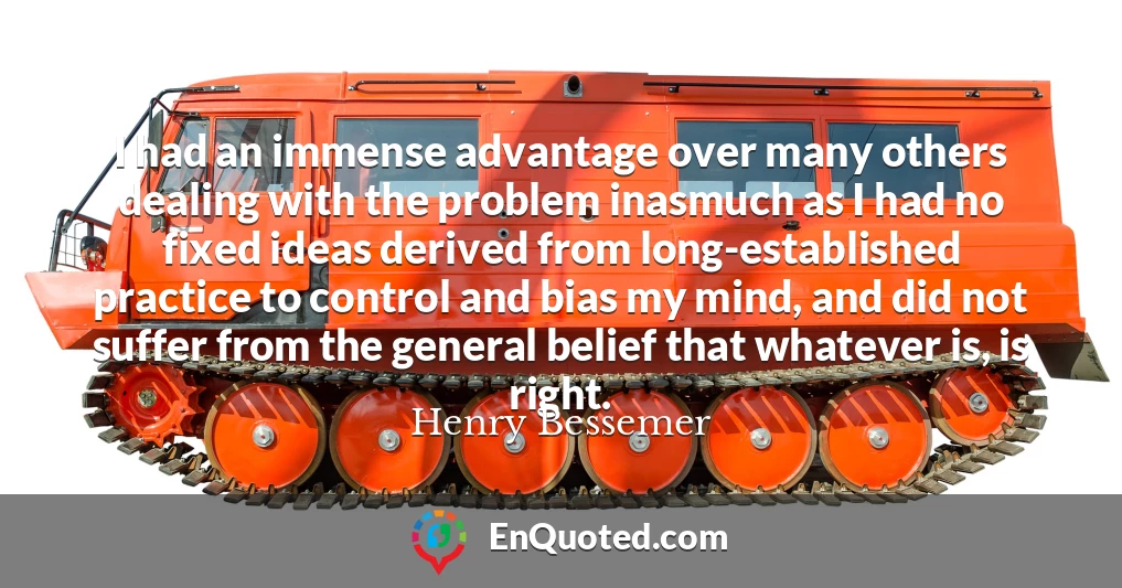 I had an immense advantage over many others dealing with the problem inasmuch as I had no fixed ideas derived from long-established practice to control and bias my mind, and did not suffer from the general belief that whatever is, is right.