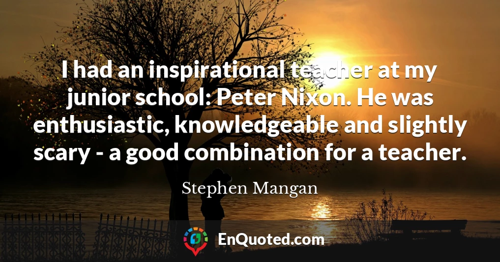 I had an inspirational teacher at my junior school: Peter Nixon. He was enthusiastic, knowledgeable and slightly scary - a good combination for a teacher.