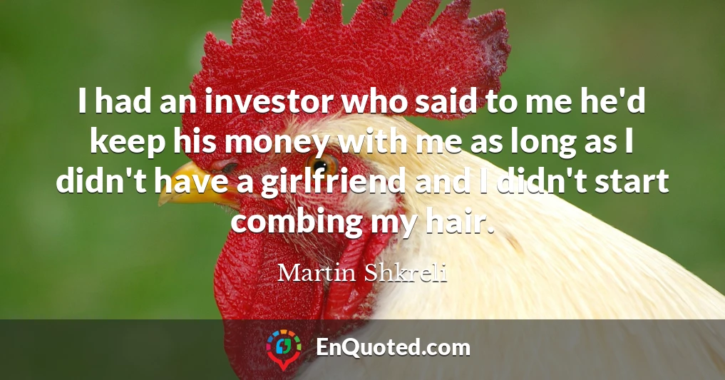 I had an investor who said to me he'd keep his money with me as long as I didn't have a girlfriend and I didn't start combing my hair.