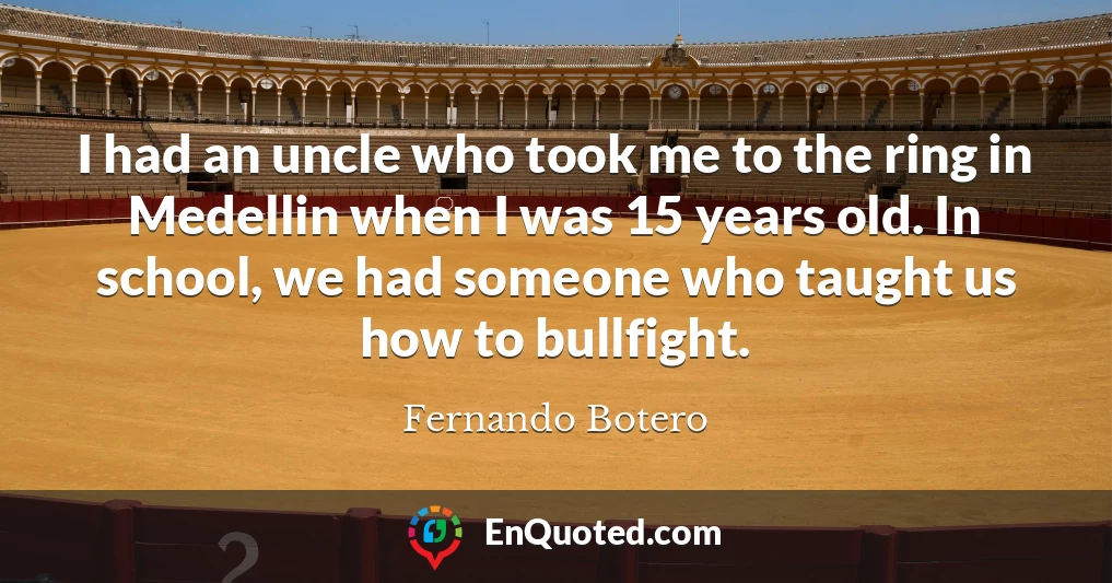 I had an uncle who took me to the ring in Medellin when I was 15 years old. In school, we had someone who taught us how to bullfight.