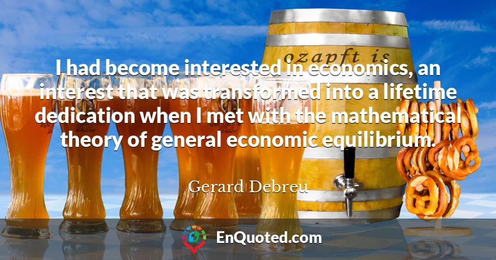 I had become interested in economics, an interest that was transformed into a lifetime dedication when I met with the mathematical theory of general economic equilibrium.