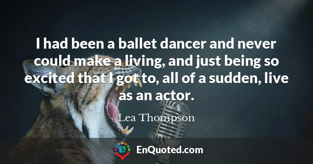 I had been a ballet dancer and never could make a living, and just being so excited that I got to, all of a sudden, live as an actor.