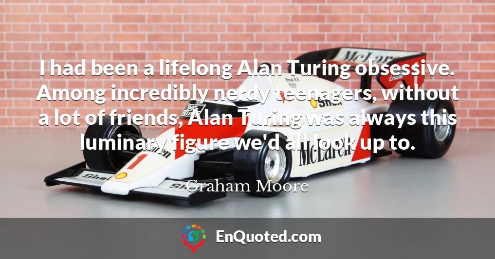 I had been a lifelong Alan Turing obsessive. Among incredibly nerdy teenagers, without a lot of friends, Alan Turing was always this luminary figure we'd all look up to.
