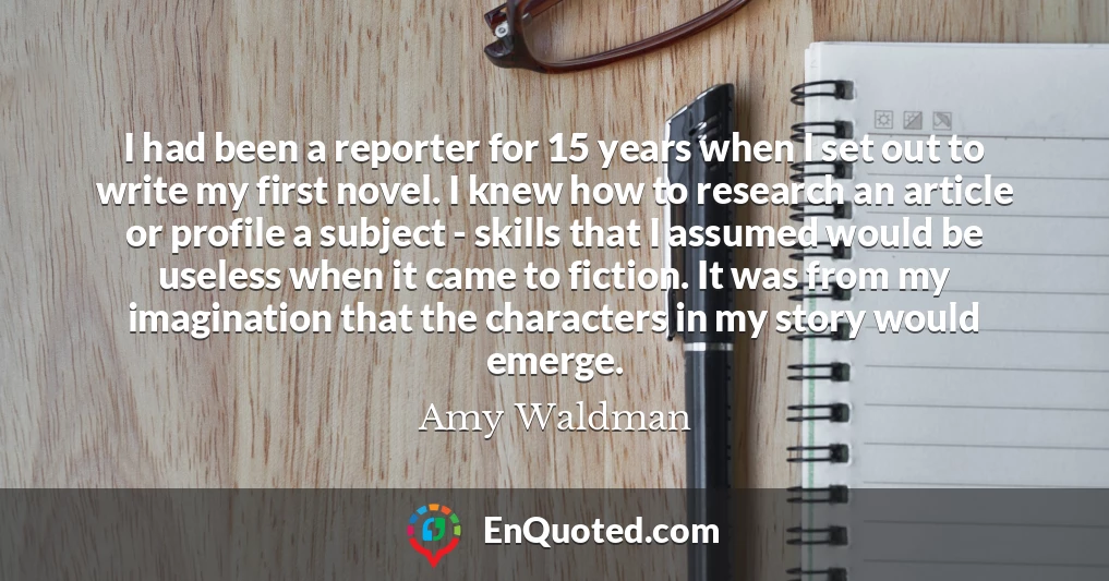I had been a reporter for 15 years when I set out to write my first novel. I knew how to research an article or profile a subject - skills that I assumed would be useless when it came to fiction. It was from my imagination that the characters in my story would emerge.