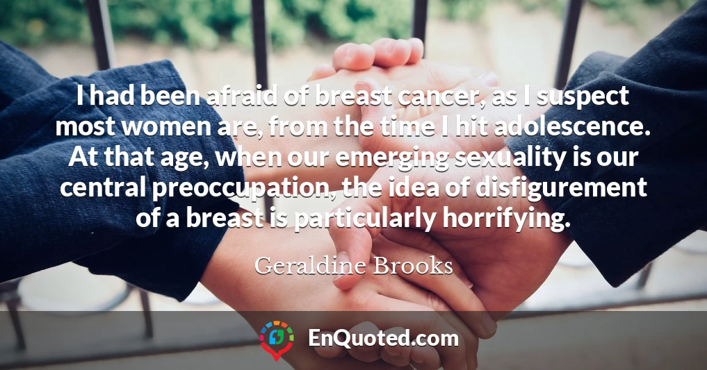 I had been afraid of breast cancer, as I suspect most women are, from the time I hit adolescence. At that age, when our emerging sexuality is our central preoccupation, the idea of disfigurement of a breast is particularly horrifying.